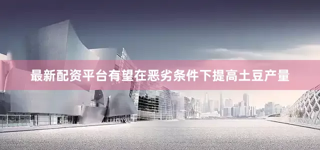 最新配资平台有望在恶劣条件下提高土豆产量